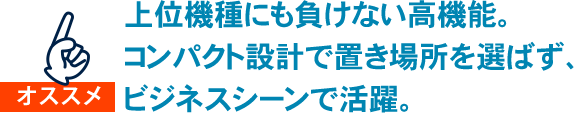 上位機種にも負けない高機能。コンパクト設計で置き場所を選ばず、ビジネスシーンで活躍。