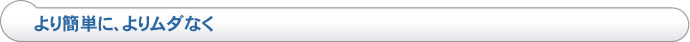 より簡単に、よりムダなく