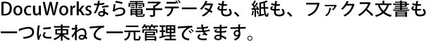 DocuWorksなら電子データも、紙も、ファクス文書も一つに束ねて一元管理できます。