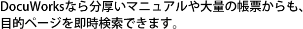 DocuWorksなら分厚いマニュアルや大量の帳票からも、目的ページを即時検索できます。