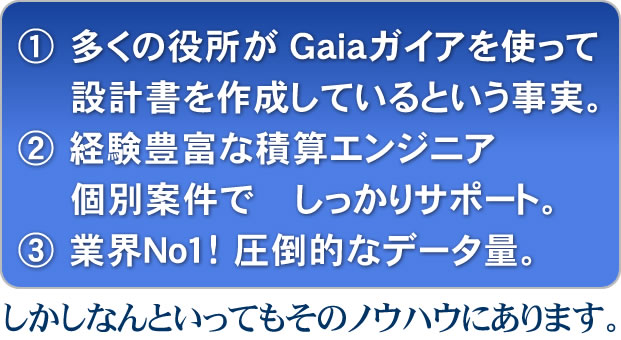 ① 多くの役所がＧａｉａガイアを使って設計書を作成しているという事実。
② 経験豊富な積算エンジニアが個別案件でしっかりサポート。
③ 業界Ｎｏ１！圧倒的なデータ量。