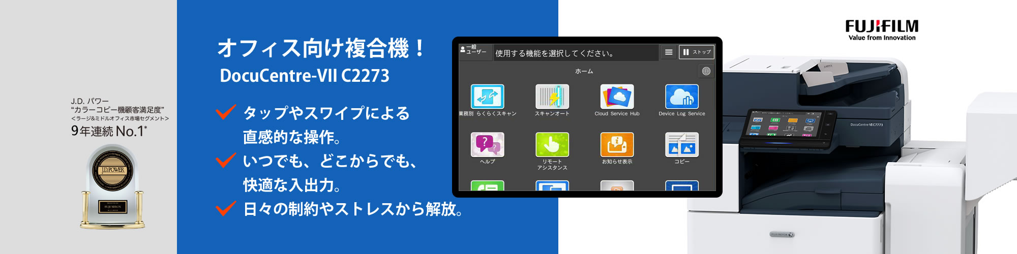 オフィス向け複合機！
タップやスワイプによる直感的な操作。
いつでも、どこからでも、快適な入出力。
日々の制約やストレスから解放。